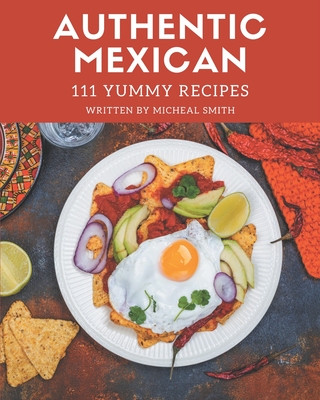 111 Yummy Authentic Mexican Recipes: Yummy Authentic Mexican Cookbook - All The Best Recipes You Need are Here! - Smith, Micheal