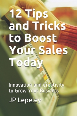 12 Tips and Tricks to Boost Your Sales Today: Innovation and Creativity to Grow Your Business - Lepeley, Jp