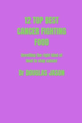 12 Top Best Cancer Fighting Food: Unveiling the right kind of food to stop cancer spreads - Jason, Douglas, Dr.