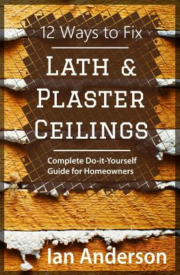 12 Ways to Fix Lath and Plaster Ceilings: Complete Do-it-Yourself Guide for Homeowners - Anderson, Ian