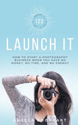 123 Launch It: How to Start a Photography Business When You Have No Money, No Time, and No Energy. - Goodhart, Angela