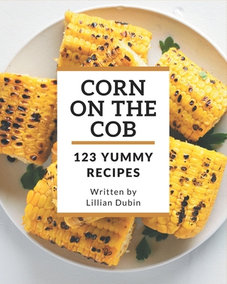 123 Yummy Corn on the Cob Recipes: A Yummy Corn on the Cob Cookbook for Effortless Meals - Dubin, Lillian