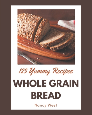 123 Yummy Whole Grain Bread Recipes: A Yummy Whole Grain Bread Cookbook for All Generation - West, Nancy