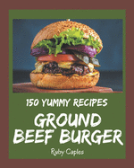 150 Yummy Ground Beef Burger Recipes: Yummy Ground Beef Burger Cookbook - Your Best Friend Forever