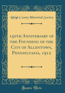 150th Anniversary of the Founding of the City of Allentown, Pennsylvania, 1912 (Classic Reprint)