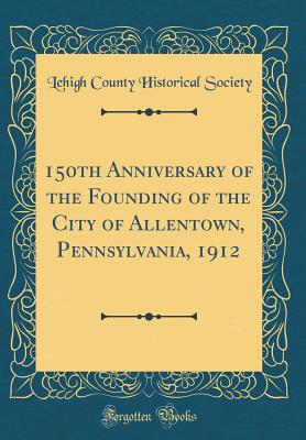 150th Anniversary of the Founding of the City of Allentown, Pennsylvania, 1912 (Classic Reprint) - Society, Lehigh County Historical