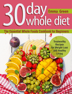 30 Day Whole Diet: The Essential Whole Foods Cookbook for Beginners. Trustworthy Recipes for Weight Loss and Healthy Living