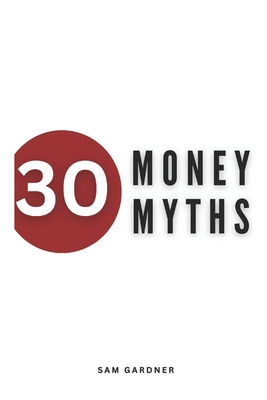 30 Money Myths: Debunking Financial Fallacies for A Wealthier Tomorrow - Gardner, Sam