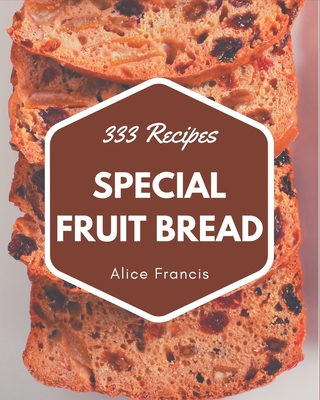 333 Special Fruit Bread Recipes: A Timeless Fruit Bread Cookbook - Francis, Alice