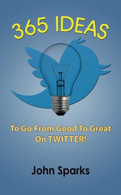 365 Ideas To Go From Good To Great On TWITTER! - Sparks, John