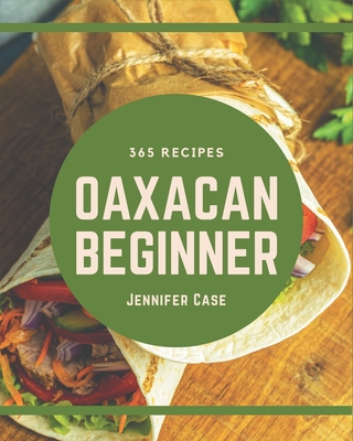 365 Oaxacan Beginner Recipes: An Oaxacan Beginner Cookbook Everyone Loves! - Case, Jennifer