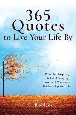 365 Quotes to Live Your Life By: Powerful, Inspiring, & Life-Changing Words of Wisdom to Brighten Up Your Days - Robledo, I C