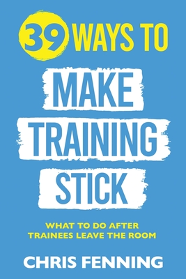 39 Ways to Make Training Stick: What to do after trainees leave the room - Fenning, Chris