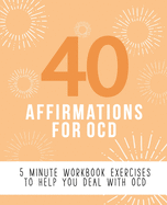 40 Affirmations for OCD: 5 Minute Workbook Exercises for Living with Obsessive Compulsive Disorder - A Journey to Building Self Worth and Control Over Thoughts and Emotions - The Perfect Workbook