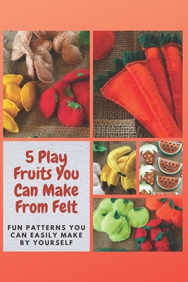 5 Play Fruits You Can Make From Felt: Fun Patterns You Can Easily Make by Yourself - Mosley, Christine