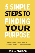 5 Simple Steps to Finding Your Purpose: A Practical Workbook to Find Your Passion and to Live Your Life with Purpose (Daily Goal Setting Planner Included)