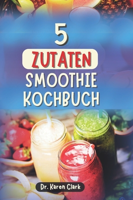 5 Zutaten Smoothie Kochbuch: 100 nahrhafte, n?hrstoffreiche Smoothies zur St?rkung des Immunsystems, f?r zuckerarme Ern?hrung, Gewichtsmanagement und mehr - Clark, Karen, Dr.