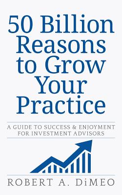 50 Billion Reasons to Grow Your Practice: A Guide to Success & Enjoyment for Investment Advisors - Dimeo, Robert a