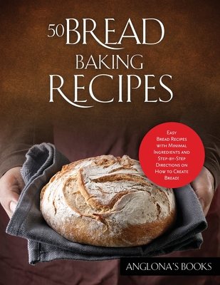 50 Bread Baking Recipes: Easy Bread Recipes with Minimal Ingredients and Step-by-Step Directions on How to Create Bread! - Anglona's Books