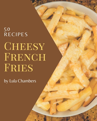 50 Cheesy French Fries Recipes: A Cheesy French Fries Cookbook Everyone Loves! - Chambers, Lula