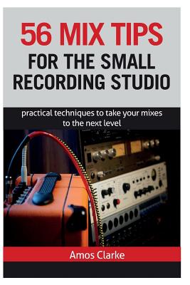56 Mix Tips for the Small Recording Studio: Practical Techniques to Take Your Mixes to the Next Level - Clarke, Amos P W