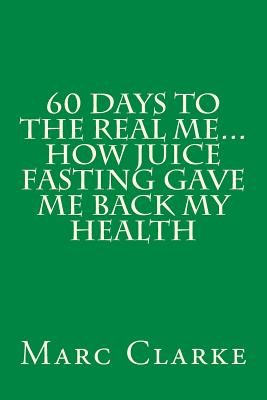 60 Days To The Real Me...How Juice Fasting Gave Me Back My Health - Clarke, Marc