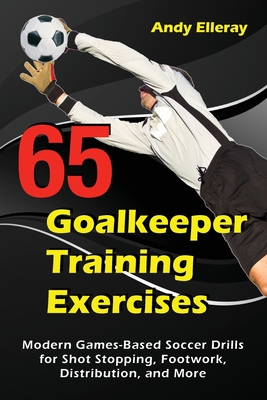 65 Goalkeeper Training Exercises: Modern Games-Based Soccer Drills for Shot Stopping, Footwork, Distribution, and More - Elleray, Andy