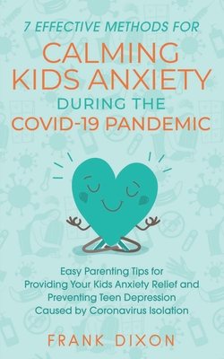 7 Effective Methods for Calming Kids Anxiety During the Covid-19 Pandemic: Easy Parenting Tips for Providing Your Kids Anxiety Relief and Preventing Teen Depression Caused by Coronavirus Isolation - Dixon, Frank