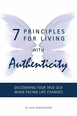 7 PRINCIPLES FOR LIVING with AUTHENTICITY: Discovering Your True Self When Facing Life Changes - Beauregard, Jack