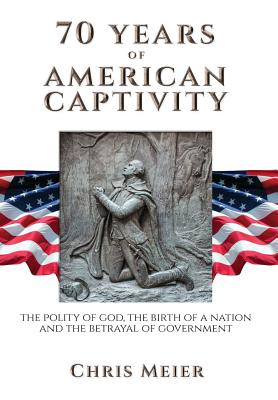 70 Years of American Captivity: The Polity of God, The Birth of a Nation and The Betrayal of Government - Meier, Chris