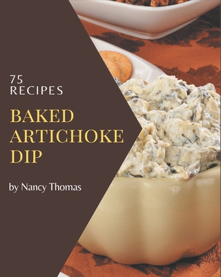 75 Baked Artichoke Dip Recipes: The Baked Artichoke Dip Cookbook for All Things Sweet and Wonderful! - Thomas, Nancy