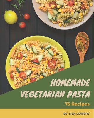 75 Homemade Vegetarian Pasta Recipes: A Vegetarian Pasta Cookbook You Will Need - Lowery, Lisa