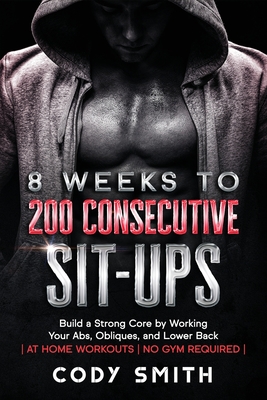 8 Weeks to 200 Consecutive Sit-ups: Build a Strong Core by Working Your Abs, Obliques, and Lower Back at Home Workouts No Gym Required - Smith, Cody