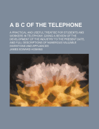 A B C of the Telephone: A Practical and Useful Treatise for Students and Workers in Telephony, Giving a Review of the Development of the Industry to the Present Date, and Full Descriptions of Numberous Valuable Inventions and Appliances