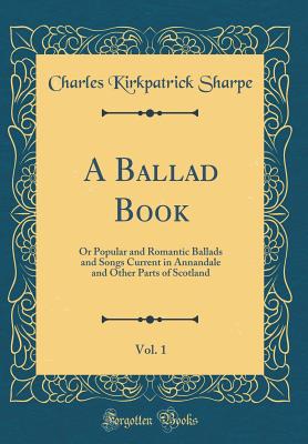 A Ballad Book, Vol. 1: Or Popular and Romantic Ballads and Songs Current in Annandale and Other Parts of Scotland (Classic Reprint) - Sharpe, Charles Kirkpatrick