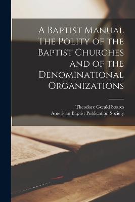 A Baptist Manual The Polity of the Baptist Churches and of the Denominational Organizations - Soares, Theodore Gerald, and American Baptist Publication Society (Creator)