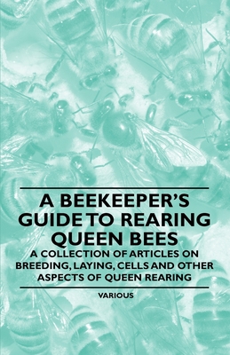 A Beekeeper's Guide to Rearing Queen Bees - A Collection of Articles on Breeding, Laying, Cells and Other Aspects of Queen Rearing - Various Authors