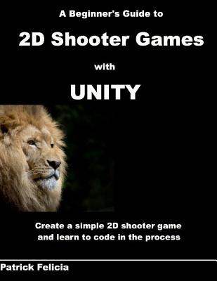 A Beginner's Guide to 2D Shooter Games with Unity: A Beginner's Guide to 2D Shooter Games with Unity: Create a Simple 2D Shooter Game and Learn to Code in C# in the Process - Felicia, Patrick