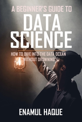 A Beginner's Guide To DATA SCIENCE: How to dive into the data ocean without drowning - Haque, Enamul