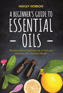 A Beginner's Guide to Essential Oils: Recipes and Practices for a Natural Lifestyle and Holistic Health (Essential Oils Reference Guide, Aromatherapy Book, Homeopathy)