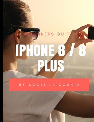 A Beginners Guide to iPhone 8 / 8 Plus: (For iPhone 5, iPhone 5s, and iPhone 5c, iPhone 6, iPhone 6+, iPhone 6s, iPhone 6s Plus, iPhone 7, iPhone 7 Plus, iPhone 8, iPhone 8 Plus with iOS 11) - La Counte, Scott