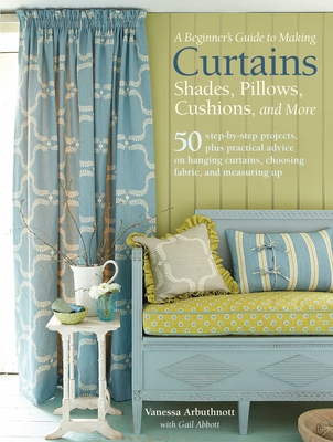 A Beginner's Guide to Making Curtains, Shades, Pillows, Cushions, and More: 50 Step-By-Step Projects, Plus Practical Advice on Hanging Curtains, Choosing Fabric, and Measuring Up - Arbuthnott, Vanessa, and Abbott, Gail