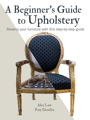 A Beginner's Guide to Upholstery: Revamp Your Furniture with This Step-By-Step Guide - Law, Alex, and Gentles, Posy