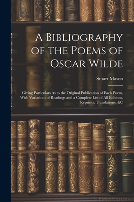 A Bibliography of the Poems of Oscar Wilde: Giving Particulars As to the Original Publication of Each Poem, With Variations of Readings and a Complete List of All Editions, Reprints, Translations, &c - Mason, Stuart