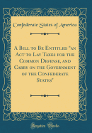 A Bill to Be Entitled "an ACT to Lay Taxes for the Common Defense, and Carry on the Government of the Confederate States" (Classic Reprint)