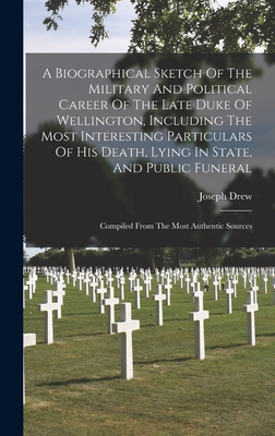 A Biographical Sketch Of The Military And Political Career Of The Late Duke Of Wellington, Including The Most Interesting Particulars Of His Death, Lying In State, And Public Funeral: Compiled From The Most Authentic Sources - Drew, Joseph