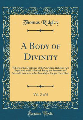 A Body of Divinity, Vol. 3 of 4: Wherein the Doctrines of the Christian Religion Are Explained and Defended, Being the Substance of Several Lectures on the Assembly's Larger Catechism (Classic Reprint) - Ridgley, Thomas