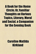 A Book for the Home Circle: Or, Familiar Thoughts on Various Topics, Literary, Moral and Social. a Companion for the Evening Book