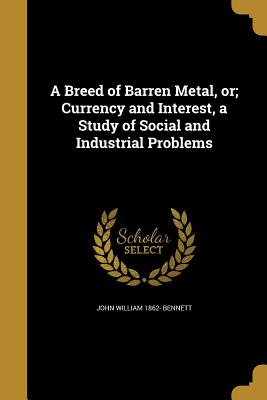 A Breed of Barren Metal, or; Currency and Interest, a Study of Social and Industrial Problems - Bennett, John William 1862-