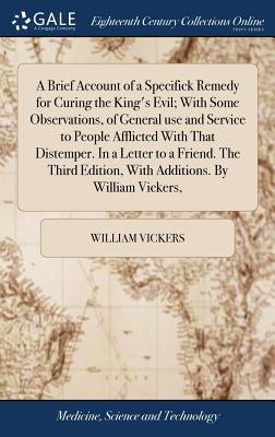 A Brief Account of a Specifick Remedy for Curing the King's Evil; With Some Observations, of General use and Service to People Afflicted With That Distemper. In a Letter to a Friend. The Third Edition, With Additions. By William Vickers, - Vickers, William